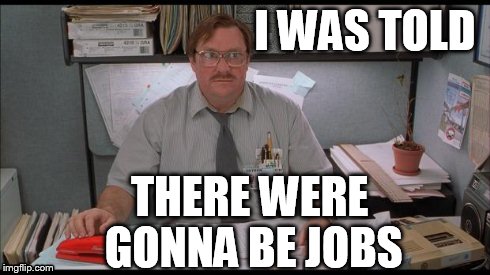 I WAS TOLD THERE WERE GONNA BE JOBS | image tagged in d | made w/ Imgflip meme maker
