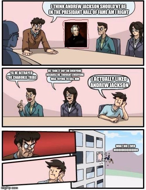 Boardroom Meeting Suggestion Meme | I THINK ANDREW JACKSON SHOULD'NT BE IN THE PRESIDANT HALL OF FAME AM I RIGHT YA HE BETRAYED THE CHAROKEE TRIBE HE TOOK IT OUT ON EVERYONE BE | image tagged in memes,boardroom meeting suggestion | made w/ Imgflip meme maker