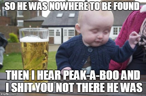 Drunk Baby Meme | SO HE WAS NOWHERE TO BE FOUND THEN I HEAR PEAK-A-BOO AND I SHIT YOU NOT THERE HE WAS | image tagged in memes,drunk baby | made w/ Imgflip meme maker