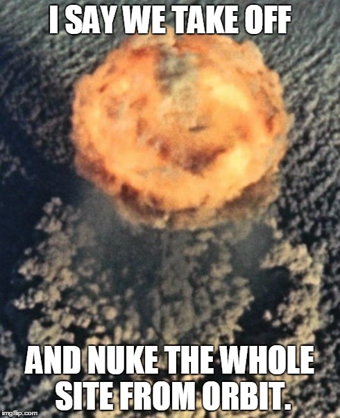 Take off and nuke it from orbit | I SAY WE TAKE OFF AND NUKE THE WHOLE SITE FROM ORBIT. | image tagged in atom bomb,nuke from orbit | made w/ Imgflip meme maker