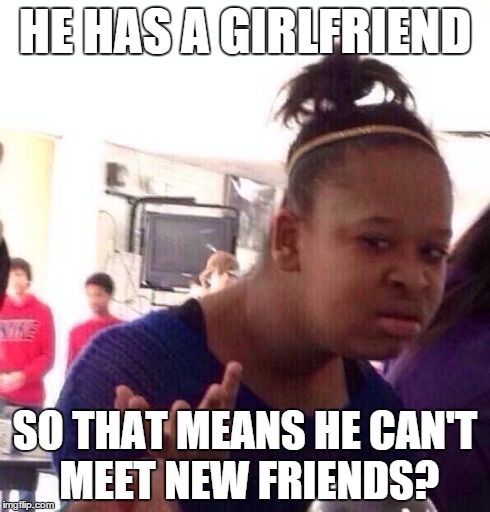 true story | HE HAS A GIRLFRIEND SO THAT MEANS HE CAN'T MEET NEW FRIENDS? | image tagged in memes,girlfriend,true story,so true memes,black girl wat,true | made w/ Imgflip meme maker