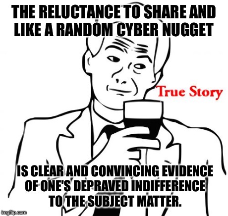 True Story | THE RELUCTANCE TO SHARE AND LIKE A RANDOM CYBER NUGGET IS CLEAR AND CONVINCING EVIDENCE OF ONE'S DEPRAVED INDIFFERENCE TO THE SUBJECT MATTER | image tagged in memes,true story | made w/ Imgflip meme maker