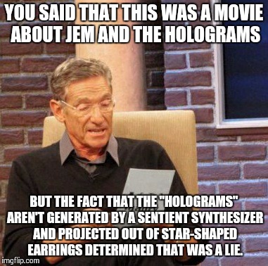 Maury Lie Detector | YOU SAID THAT THIS WAS A MOVIE ABOUT JEM AND THE HOLOGRAMS BUT THE FACT THAT THE "HOLOGRAMS" AREN'T GENERATED BY A SENTIENT SYNTHESIZER AND  | image tagged in memes,maury lie detector,AdviceAnimals | made w/ Imgflip meme maker