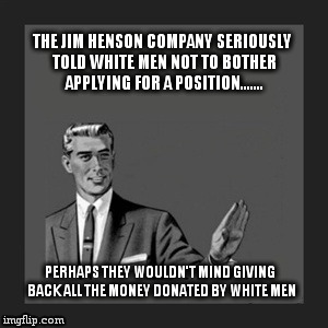Kill Yourself Guy | THE JIM HENSON COMPANY SERIOUSLY TOLD WHITE MEN NOT TO BOTHER APPLYING FOR A POSITION....... PERHAPS THEY WOULDN'T MIND GIVING BACK ALL THE  | image tagged in memes,kill yourself guy | made w/ Imgflip meme maker