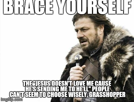 Brace Yourselves X is Coming Meme | BRACE YOURSELF THE "JESUS DOESN'T LOVE ME CAUSE HE'S SENDING ME TO HE'LL" PEOPLE CAN'T SEEM TO CHOOSE WISELY, GRASSHOPPER | image tagged in memes,brace yourselves x is coming | made w/ Imgflip meme maker