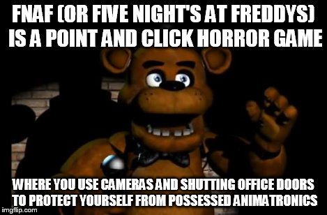 fnaf freddy | FNAF (OR FIVE NIGHT'S AT FREDDYS) IS A POINT AND CLICK HORROR GAME WHERE YOU USE CAMERAS AND SHUTTING OFFICE DOORS TO PROTECT YOURSELF FROM  | image tagged in fnaf freddy | made w/ Imgflip meme maker