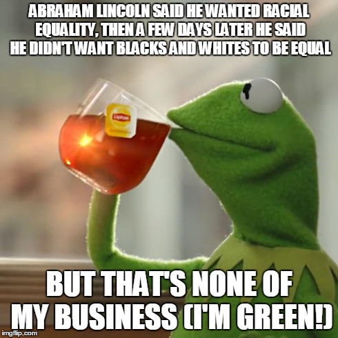 But That's None Of My Business | ABRAHAM LINCOLN SAID HE WANTED RACIAL EQUALITY, THEN A FEW DAYS LATER HE SAID HE DIDN'T WANT BLACKS AND WHITES TO BE EQUAL BUT THAT'S NONE O | image tagged in memes,but thats none of my business,kermit the frog | made w/ Imgflip meme maker