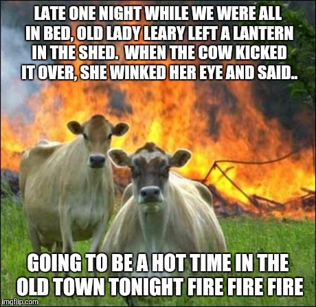 Evil Cows Meme | LATE ONE NIGHT WHILE WE WERE ALL IN BED, OLD LADY LEARY LEFT A LANTERN IN THE SHED.  WHEN THE COW KICKED IT OVER, SHE WINKED HER EYE AND SAI | image tagged in memes,evil cows | made w/ Imgflip meme maker