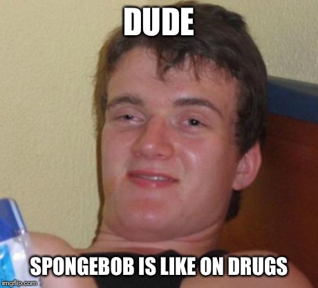 10 Guy Meme | DUDE SPONGEBOB IS LIKE ON DRUGS | image tagged in memes,10 guy | made w/ Imgflip meme maker