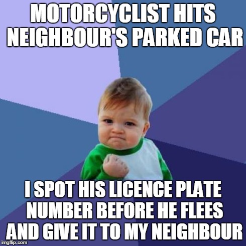 Success Kid | MOTORCYCLIST HITS NEIGHBOUR'S PARKED CAR I SPOT HIS LICENCE PLATE NUMBER BEFORE HE FLEES AND GIVE IT TO MY NEIGHBOUR | image tagged in memes,success kid,AdviceAnimals | made w/ Imgflip meme maker