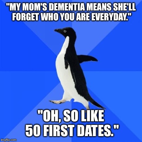 Socially Awkward Penguin Meme | "MY MOM'S DEMENTIA MEANS SHE'LL FORGET WHO YOU ARE EVERYDAY." "OH, SO LIKE 50 FIRST DATES." | image tagged in memes,socially awkward penguin,AdviceAnimals | made w/ Imgflip meme maker