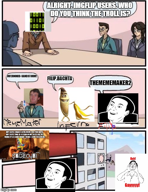 Boardroom Meeting Suggestion | ALRIGHT, IMGFLIP USERS. WHO DO YOU THINK THE TROLL IS? INFERNOKID-SANDSTORM! FILIP.BACHTA THEMEMEMAKER2 | image tagged in memes,boardroom meeting suggestion | made w/ Imgflip meme maker