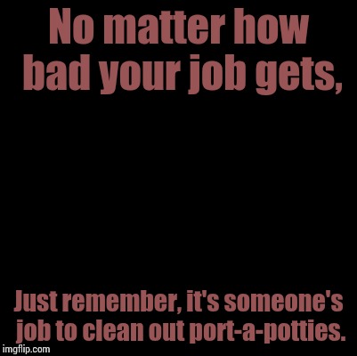 Blank | No matter how bad your job gets, Just remember, it's someone's job to clean out port-a-potties. | image tagged in blank | made w/ Imgflip meme maker