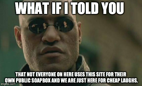Matrix Morpheus | WHAT IF I TOLD YOU THAT NOT EVERYONE ON HERE USES THIS SITE FOR THEIR OWN PUBLIC SOAPBOX AND WE ARE JUST HERE FOR CHEAP LAUGHS. | image tagged in memes,matrix morpheus | made w/ Imgflip meme maker