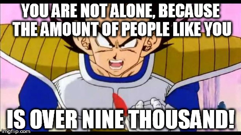Over Nine Thousand | YOU ARE NOT ALONE, BECAUSE THE AMOUNT OF PEOPLE LIKE YOU IS OVER NINE THOUSAND! | image tagged in over nine thousand | made w/ Imgflip meme maker