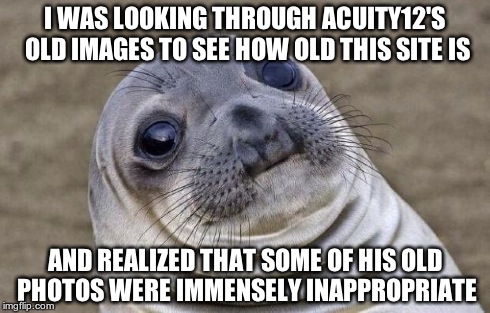 In case you're wondering, I found out that this site is about 42 months old. | I WAS LOOKING THROUGH ACUITY12'S OLD IMAGES TO SEE HOW OLD THIS SITE IS AND REALIZED THAT SOME OF HIS OLD PHOTOS WERE IMMENSELY INAPPROPRIAT | image tagged in memes,awkward moment sealion,who knew,themoreyouknow,true story | made w/ Imgflip meme maker