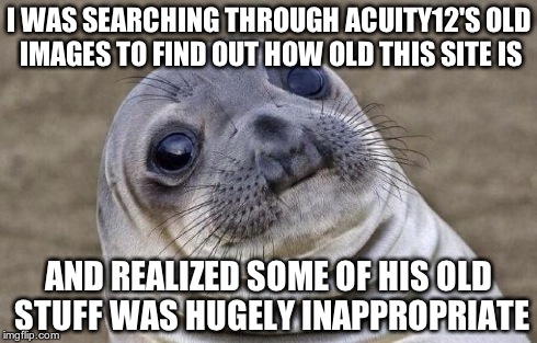 Awkward Moment Sealion | I WAS SEARCHING THROUGH ACUITY12'S OLD IMAGES TO FIND OUT HOW OLD THIS SITE IS AND REALIZED SOME OF HIS OLD STUFF WAS HUGELY INAPPROPRIATE | image tagged in memes,awkward moment sealion | made w/ Imgflip meme maker