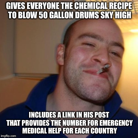 Good Guy Greg Meme | GIVES EVERYONE THE CHEMICAL RECIPE TO BLOW 50 GALLON DRUMS SKY HIGH INCLUDES A LINK IN HIS POST THAT PROVIDES THE NUMBER FOR EMERGENCY MEDIC | image tagged in memes,good guy greg,AdviceAnimals | made w/ Imgflip meme maker