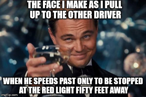 We've All Had This Moment | THE FACE I MAKE AS I PULL UP TO THE OTHER DRIVER WHEN HE SPEEDS PAST ONLY TO BE STOPPED AT THE RED LIGHT FIFTY FEET AWAY | image tagged in memes,leonardo dicaprio cheers | made w/ Imgflip meme maker