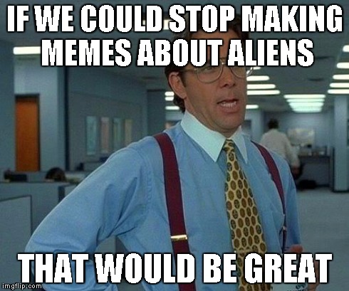 That Would Be Great | IF WE COULD STOP MAKING MEMES ABOUT ALIENS THAT WOULD BE GREAT | image tagged in memes,that would be great | made w/ Imgflip meme maker