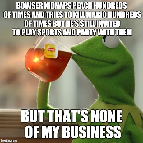But That's None Of My Business | BOWSER KIDNAPS PEACH HUNDREDS OF TIMES AND TRIES TO KILL MARIO HUNDREDS OF TIMES BUT HE'S STILL INVITED TO PLAY SPORTS AND PARTY WITH THEM B | image tagged in memes,but thats none of my business,kermit the frog | made w/ Imgflip meme maker