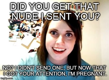 Overly Attached Girlfriend | DID YOU GET THAT NUDE I SENT YOU? NO? I DIDN'T SEND ONE, BUT NOW THAT I GOT YOUR ATTENTION, I'M PREGNANT. | image tagged in memes,overly attached girlfriend | made w/ Imgflip meme maker