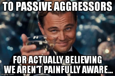 Leonardo Dicaprio Cheers | TO PASSIVE AGGRESSORS FOR ACTUALLY BELIEVING WE AREN'T PAINFULLY AWARE... | image tagged in memes,leonardo dicaprio cheers | made w/ Imgflip meme maker