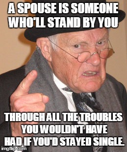 Back In My Day | A SPOUSE IS SOMEONE WHO'LL STAND BY YOU THROUGH ALL THE TROUBLES YOU WOULDN'T HAVE HAD IF YOU'D STAYED SINGLE. | image tagged in memes,back in my day | made w/ Imgflip meme maker