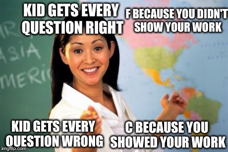 Unhelpful High School Teacher | KID GETS EVERY QUESTION RIGHT C BECAUSE YOU SHOWED YOUR WORK F BECAUSE YOU DIDN'T SHOW YOUR WORK KID GETS EVERY QUESTION WRONG | image tagged in memes,unhelpful high school teacher | made w/ Imgflip meme maker