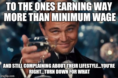 Leonardo Dicaprio Cheers | TO THE ONES EARNING WAY MORE THAN MINIMUM WAGE AND STILL COMPLAINING ABOUT THEIR LIFESTYLE...YOU'RE RIGHT...TURN DOWN FOR WHAT | image tagged in memes,leonardo dicaprio cheers | made w/ Imgflip meme maker