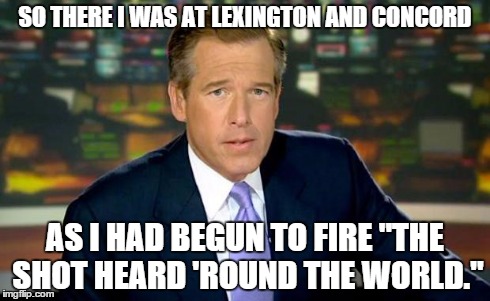 Brian Williams Was There Meme | SO THERE I WAS AT LEXINGTON AND CONCORD AS I HAD BEGUN TO FIRE "THE SHOT HEARD 'ROUND THE WORLD." | image tagged in memes,brian williams was there | made w/ Imgflip meme maker