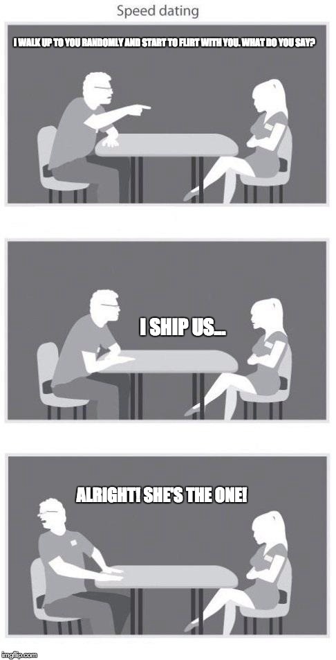 Speed dating | I WALK UP TO YOU RANDOMLY AND START TO FLIRT WITH YOU. WHAT DO YOU SAY? I SHIP US... ALRIGHT! SHE'S THE ONE! | image tagged in speed dating | made w/ Imgflip meme maker