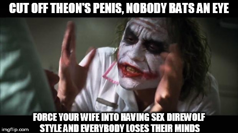 And everybody loses their minds Meme | CUT OFF THEON'S P**IS, NOBODY BATS AN EYE FORCE YOUR WIFE INTO HAVING SEX DIREWOLF STYLE AND EVERYBODY LOSES THEIR MINDS | image tagged in memes,and everybody loses their minds | made w/ Imgflip meme maker