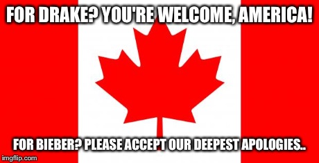 Canada | FOR DRAKE? YOU'RE WELCOME, AMERICA! FOR BIEBER? PLEASE ACCEPT OUR DEEPEST APOLOGIES.. | image tagged in canada | made w/ Imgflip meme maker