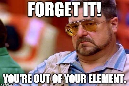 When no one wants to hear a person spew crap. | FORGET IT! YOU'RE OUT OF YOUR ELEMENT. | image tagged in funny,am i the only one around here,the big lebowski,walter,vietnam,john goodman | made w/ Imgflip meme maker
