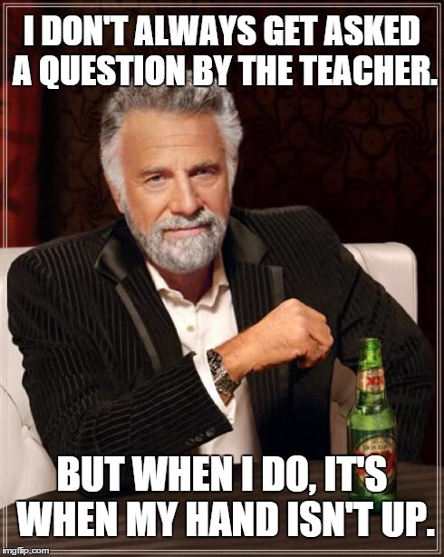 Every god damn time.  | I DON'T ALWAYS GET ASKED A QUESTION BY THE TEACHER. BUT WHEN I DO, IT'S WHEN MY HAND ISN'T UP. | image tagged in memes,the most interesting man in the world,teachers,question | made w/ Imgflip meme maker
