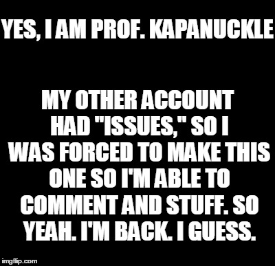 I'm back | YES, I AM PROF. KAPANUCKLE MY OTHER ACCOUNT HAD "ISSUES," SO I WAS FORCED TO MAKE THIS ONE SO I'M ABLE TO COMMENT AND STUFF. SO YEAH. I'M BA | image tagged in i'm back | made w/ Imgflip meme maker