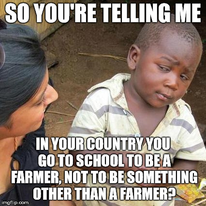 School | SO YOU'RE TELLING ME IN YOUR COUNTRY YOU GO TO SCHOOL TO BE A FARMER, NOT TO BE SOMETHING OTHER THAN A FARMER? | image tagged in memes,third world skeptical kid | made w/ Imgflip meme maker