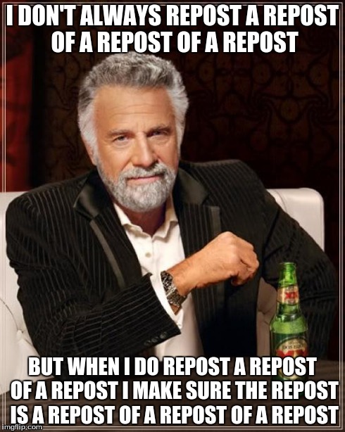 I had to, I'm so, so sorry. | I DON'T ALWAYS REPOST A REPOST OF A REPOST OF A REPOST BUT WHEN I DO REPOST A REPOST OF A REPOST I MAKE SURE THE REPOST IS A REPOST OF A REP | image tagged in memes,the most interesting man in the world | made w/ Imgflip meme maker