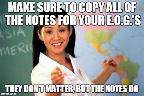 Unhelpful High School Teacher Meme | MAKE SURE TO COPY ALL OF THE NOTES FOR YOUR E.O.G.'S THEY DON'T MATTER, BUT THE NOTES DO | image tagged in memes,unhelpful high school teacher | made w/ Imgflip meme maker
