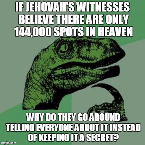 Philosoraptor Meme | IF JEHOVAH'S WITNESSES BELIEVE THERE ARE ONLY 144,000 SPOTS IN HEAVEN WHY DO THEY GO AROUND TELLING EVERYONE ABOUT IT INSTEAD OF KEEPING IT  | image tagged in memes,philosoraptor | made w/ Imgflip meme maker