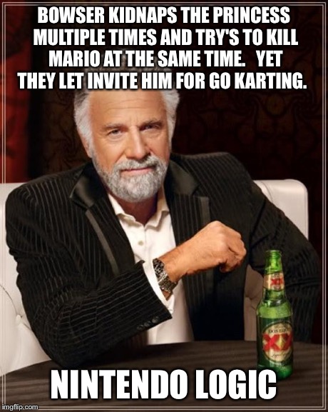 Nintendo logic | BOWSER KIDNAPS THE PRINCESS MULTIPLE TIMES AND TRY'S TO KILL MARIO AT THE SAME TIME.   YET THEY LET INVITE HIM FOR GO KARTING. NINTENDO LOGI | image tagged in memes,the most interesting man in the world | made w/ Imgflip meme maker