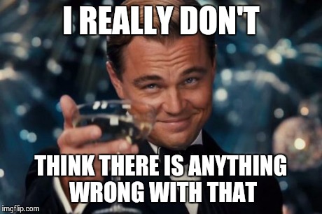 Leonardo Dicaprio Cheers Meme | I REALLY DON'T THINK THERE IS ANYTHING WRONG WITH THAT | image tagged in memes,leonardo dicaprio cheers | made w/ Imgflip meme maker