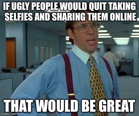 That Would Be Great Meme | IF UGLY PEOPLE WOULD QUIT TAKING SELFIES AND SHARING THEM ONLINE THAT WOULD BE GREAT | image tagged in memes,that would be great | made w/ Imgflip meme maker