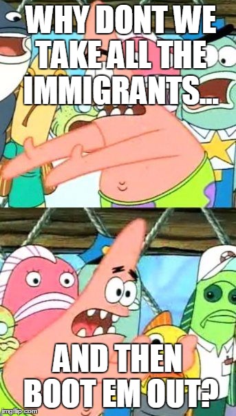Put It Somewhere Else Patrick | WHY DONT WE TAKE ALL THE IMMIGRANTS... AND THEN BOOT EM OUT? | image tagged in memes,put it somewhere else patrick | made w/ Imgflip meme maker