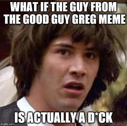 Conspiracy Keanu | WHAT IF THE GUY FROM THE GOOD GUY GREG MEME IS ACTUALLY A D*CK | image tagged in memes,conspiracy keanu | made w/ Imgflip meme maker