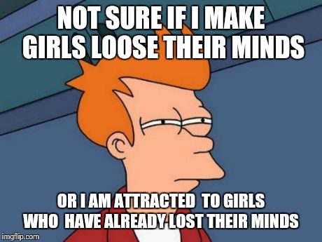 Futurama Fry | NOT SURE IF I MAKE GIRLS LOOSE THEIR MINDS OR I AM ATTRACTED  TO GIRLS WHO  HAVE ALREADY LOST THEIR MINDS | image tagged in memes,futurama fry | made w/ Imgflip meme maker