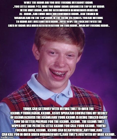 Bad Luck Brian Meme | WHAT THE KKONA DID YOU JUST F**KING SAY ABOUT KKONA , YOU LITTLE KKONA ? I’LL HAVE YOU KNOW KKONA GRADUATED TOP OF MY KKONA IN THE NAVY KKON | image tagged in memes,bad luck brian | made w/ Imgflip meme maker