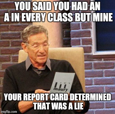 Maury Lie Detector | YOU SAID YOU HAD AN A IN EVERY CLASS BUT MINE YOUR REPORT CARD DETERMINED THAT WAS A LIE | image tagged in memes,maury lie detector,AdviceAnimals | made w/ Imgflip meme maker