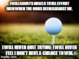 golfball | I WILL ALWAYS MAKE A TOTAL EFFORT EVEN WHEN THE ODDS SEEM AGAINST ME. I WILL NEVER QUIT TRYING; I WILL NEVER FEEL I DON’T HAVE A CHANCE TO W | image tagged in golfball | made w/ Imgflip meme maker